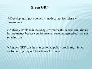 Green GDP.


Developing a gross domestic product that includes the
environment

Actively involved in building environmental accounts minimize
its importance because environmental accounting methods are not
standardized


A green GDP can draw attention to policy problems, it is not
useful for figuring out how to resolve them.
 