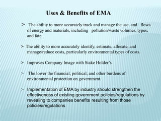 Uses & Benefits of EMA
> The ability to more accurately track and manage the use and flows
    of energy and materials, including pollution/waste volumes, types,
    and fate.

> The ability to more accurately identify, estimate, allocate, and
  manage/reduce costs, particularly environmental types of costs.

> Improves Company Image with Stake Holder’s

>    The lower the financial, political, and other burdens of
    environmental protection on government.

> Implementation of EMA by industry should strengthen the
  effectiveness of existing government policies/regulations by
  revealing to companies benefits resulting from those
  policies/regulations
 