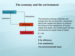 The economy and the environment

 Environment

                       Extractions
Insertions                           The economy extracts materials and
                                     energy from the environment, using them
                                     along with capital and labour to produce
                   Economy
                                     the means to the satisfaction of human
                                     needs and wants, and inserts back into the
                                     environment an equal mass of waste .
                   Satisfactions     E = S/I
                                     with
                                     E for efficiency
                                     S for satisfaction
                                     I for (environmental) input
 