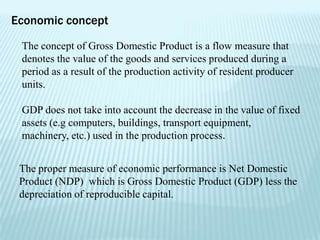Economic concept

 The concept of Gross Domestic Product is a flow measure that
 denotes the value of the goods and services produced during a
 period as a result of the production activity of resident producer
 units.

 GDP does not take into account the decrease in the value of fixed
 assets (e.g computers, buildings, transport equipment,
 machinery, etc.) used in the production process.


 The proper measure of economic performance is Net Domestic
 Product (NDP) which is Gross Domestic Product (GDP) less the
 depreciation of reproducible capital.
 