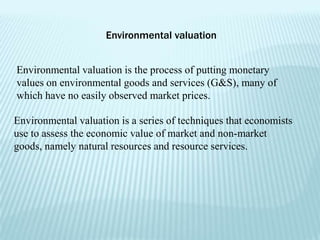 Environmental valuation


Environmental valuation is the process of putting monetary
values on environmental goods and services (G&S), many of
which have no easily observed market prices.

Environmental valuation is a series of techniques that economists
use to assess the economic value of market and non-market
goods, namely natural resources and resource services.
 