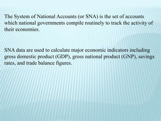 The System of National Accounts (or SNA) is the set of accounts
which national governments compile routinely to track the activity of
their economies.


SNA data are used to calculate major economic indicators including
gross domestic product (GDP), gross national product (GNP), savings
rates, and trade balance figures.
 