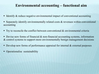 Environmental accounting – functional aim

 Identify & reduce negative environmental impact of conventional accounting

 Separately identify environmentally related costs & revenues within conventional
accounting

 Try to reconcile the conflict between conventional & environmental criteria

 Devise new forms of financial & non-financial accounting systems, information
& control systems to support more environmentally benign management decisions

 Develop new forms of performance appraisal for internal & external purposes

 Operationalise sustainability
 