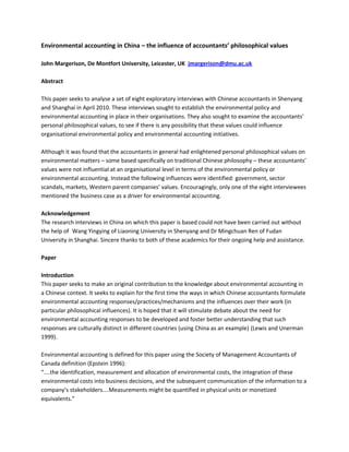 Environmental accounting in China – the influence of accountants’ philosophical values
John Margerison, De Montfort University, Leicester, UK jmargerison@dmu.ac.uk
Abstract
This paper seeks to analyse a set of eight exploratory interviews with Chinese accountants in Shenyang
and Shanghai in April 2010. These interviews sought to establish the environmental policy and
environmental accounting in place in their organisations. They also sought to examine the accountants’
personal philosophical values, to see if there is any possibility that these values could influence
organisational environmental policy and environmental accounting initiatives.
Although it was found that the accountants in general had enlightened personal philosophical values on
environmental matters – some based specifically on traditional Chinese philosophy – these accountants’
values were not influential at an organisational level in terms of the environmental policy or
environmental accounting. Instead the following influences were identified: government, sector
scandals, markets, Western parent companies’ values. Encouragingly, only one of the eight interviewees
mentioned the business case as a driver for environmental accounting.
Acknowledgement
The research interviews in China on which this paper is based could not have been carried out without
the help of Wang Yingying of Liaoning University in Shenyang and Dr Mingchuan Ren of Fudan
University in Shanghai. Sincere thanks to both of these academics for their ongoing help and assistance.
Paper
Introduction
This paper seeks to make an original contribution to the knowledge about environmental accounting in
a Chinese context. It seeks to explain for the first time the ways in which Chinese accountants formulate
environmental accounting responses/practices/mechanisms and the influences over their work (in
particular philosophical influences). It is hoped that it will stimulate debate about the need for
environmental accounting responses to be developed and foster better understanding that such
responses are culturally distinct in different countries (using China as an example) (Lewis and Unerman
1999).
Environmental accounting is defined for this paper using the Society of Management Accountants of
Canada definition (Epstein 1996):
“....the identification, measurement and allocation of environmental costs, the integration of these
environmental costs into business decisions, and the subsequent communication of the information to a
company’s stakeholders....Measurements might be quantified in physical units or monetized
equivalents.”
 