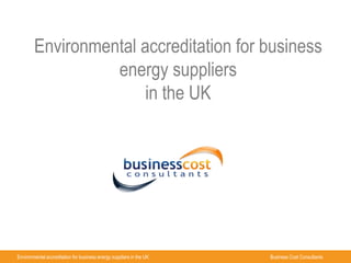 Environmental accreditation for business 
energy suppliers 
in the UK 
Environmental accreditation for business energy suppliers in the UK Business Cost Consultants 
 