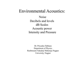 Environmental Acoustics:
Noise
Decibels and levels
dB Scales
Acoustic power
Intensity and Pressure
Dr. Priyanka Tabhane
Department of Physics
Rashtrasant Tukadoji Maharaja Nagpur
University, Nagpur
 