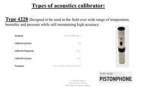 Types of acoustics calibrator:
Type 4228: Designed to be used in the field over wide range of temperature,
humidity and pressure while still maintaining high accuracy.
Dr. Priyanka Tabhane
Department of Physics
RTM Nagpur University, Nagpur
 