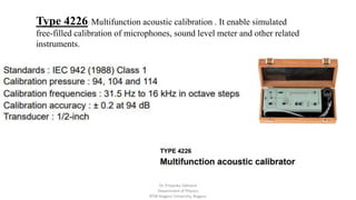 Type 4226: Multifunction acoustic calibration . It enable simulated
free-filled calibration of microphones, sound level meter and other related
instruments.
Dr. Priyanka Tabhane
Department of Physics
RTM Nagpur University, Nagpur
 
