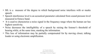 • SIL is a measure of the degree to which background noise interferes with or masks
speech.
• Speech interference level is an acoustical parameter calculated from sound pressure level
measured in Octave band.
• It is used to characterize a noise signal in the frequency range where the human ear has
highest sensitivity.
• Noise decreases the intelligibility of a speech by raising the listener’s threshold of
hearing while, at the same time, masking the information.
• This loss of information may be partially compensated for by moving closer, talking
louder or using electronic amplification.
Dr. Priyanka Tabhane
Department of Physics
RTM Nagpur University, Nagpur
 