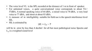 • The voice level VL is the SPL recorded at the distance of 1 m in front of speaker.
• For untrained voices, a quite conversational voice corresponds to about VL=
57dBA, A normal speaking voice of 64 dBA, a raised voice to 70 dBA, a very loud
voice to 77 dBA, and shout at about 83 dBA.
• A measure of in intelligibility suitable for field use is the speech interference level
SIL.
• SIL is estimated by
will be in error by less than 4 decibel for all but most pathological noise Spectra and
LA is a weighted sound level
Dr. Priyanka Tabhane
Department of Physics
RTM Nagpur University, Nagpur
 