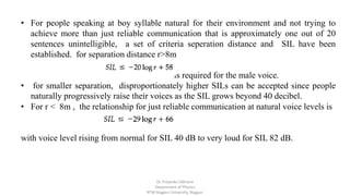 • For people speaking at boy syllable natural for their environment and not trying to
achieve more than just reliable communication that is approximately one out of 20
sentences unintelligible, a set of criteria seperation distance and SIL have been
established. for separation distance r>8m
is required for the male voice.
• for smaller separation, disproportionately higher SILs can be accepted since people
naturally progressively raise their voices as the SIL grows beyond 40 decibel.
• For r < 8m , the relationship for just reliable communication at natural voice levels is
with voice level rising from normal for SIL 40 dB to very loud for SIL 82 dB.
Dr. Priyanka Tabhane
Department of Physics
RTM Nagpur University, Nagpur
 
