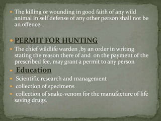  The killing or wounding in good faith of any wild
animal in self defense of any other person shall not be
an offence.
 PERMIT FOR HUNTING
 The chief wildlife warden ,by an order in writing
stating the reason there of and on the payment of the
prescribed fee, may grant a permit to any person
 Education
 Scientific research and management
 collection of specimens
 collection of snake-venom for the manufacture of life
saving drugs.
 