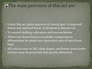 The main provision of this act are:
Under this act ,prior approval of central govt. is required
before any reserved forest is declared as dereserved .
To control shifting cultivation and encroachment.
When non forest land are available compensatory
afforestation be raised over equivalent area of non-forest
land.
All critical areas in hill ,sleep slopes, catchment areas under
erosion must be protected and quickly afforested.
 