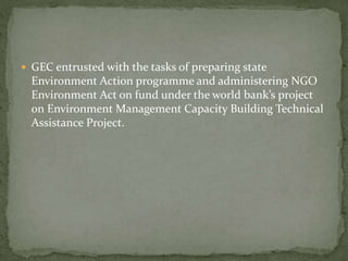  GEC entrusted with the tasks of preparing state
Environment Action programme and administering NGO
Environment Act on fund under the world bank’s project
on Environment Management Capacity Building Technical
Assistance Project.
 