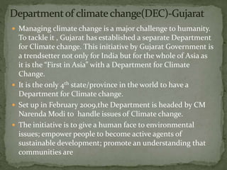  Managing climate change is a major challenge to humanity.
To tackle it , Gujarat has established a separate Department
for Climate change. This initiative by Gujarat Government is
a trendsetter not only for India but for the whole of Asia as
it is the “First in Asia” with a Department for Climate
Change.
 It is the only 4th state/province in the world to have a
Department for Climate change.
 Set up in February 2009,the Department is headed by CM
Narenda Modi to handle issues of Climate change.
 The initiative is to give a human face to environmental
issues; empower people to become active agents of
sustainable development; promote an understanding that
communities are
 