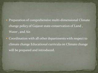 Preparation of comprehensive multi-dimensional Climate
change policy of Gujarat state-conservation of Land ,
Water , and Air.
 Coordination with all other departments with respect to
climate change Educational curricula on Climate change
will be prepared and introduced.
 