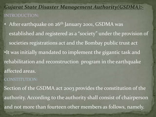 Gujarat State Disaster Management Authority(GSDMA):-
INTRODUCTION:
• After earthquake on 26th January 2001, GSDMA was
established and registered as a “society” under the provision of
societies registrations act and the Bombay public trust act
•It was initially mandated to implement the gigantic task and
rehabilitation and reconstruction program in the earthquake
affected areas.
CONSTITUTION:
Section of the GSDMA act 2003 provides the constitution of the
authority. According to the authority shall consist of chairperson
and not more than fourteen other members as follows, namely.
 