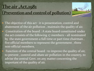  The objective of this act : it is presentation, control and
abatement of the air pollution , maintain the quality of air.
 Constitution of the board : A state board constituted under
the act consists of the following 17 members – all nominated
by the state government-a full time or part time chairman ,
five official members to represent the government , three
non-official members.
 Function of the central board : to improve the quality of air,
to prevent , control and abate air pollution in the country, to
advise the central Govt. on any matter concerning the
important of the quality of air.
 