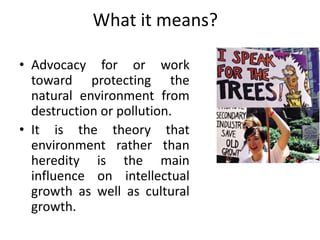What it means?
• Advocacy for or work
toward protecting the
natural environment from
destruction or pollution.
• It is the theory that
environment rather than
heredity is the main
influence on intellectual
growth as well as cultural
growth.
 