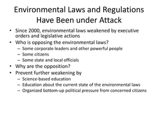 Environmental Laws and Regulations
Have Been under Attack
• Since 2000, environmental laws weakened by executive
orders and legislative actions
• Who is opposing the environmental laws?
– Some corporate leaders and other powerful people
– Some citizens
– Some state and local officials
• Why are the opposition?
• Prevent further weakening by
– Science-based education
– Education about the current state of the environmental laws
– Organized bottom-up political pressure from concerned citizens
 