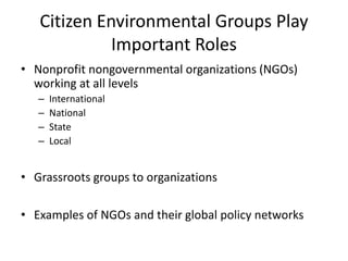 Citizen Environmental Groups Play
Important Roles
• Nonprofit nongovernmental organizations (NGOs)
working at all levels
– International
– National
– State
– Local
• Grassroots groups to organizations
• Examples of NGOs and their global policy networks
 