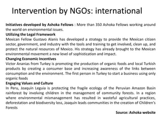 Initiatives developed by Ashoka Fellows : More than 350 Ashoka Fellows working around
the world on environmental issues.
Utilizing the Legal Framework
Mexican Fellow Gustavo Alanis has developed a strategy to provide the Mexican citizen
sector, government, and industry with the tools and training to get involved, clean up, and
protect the natural resources of Mexico. His strategy has already brought to the Mexican
environmental movement a new level of sophistication and impact.
Changing Economic Incentives
Victor Ananias from Turkey is promoting the production of organic foods and local Turkish
products by creating a consumer base and increasing awareness of the links between
consumption and the environment. The first person in Turkey to start a business using only
organic foods
Engaging Values and Culture
In Peru, Joaquín Leguia is protecting the fragile ecology of the Peruvian Amazon Basin
rainforest by involving children in the management of community forests. In a region
where environmental mismanagement has resulted in wasteful agricultural practices,
deforestation and biodiversity loss, Joaquín leads communities in the creation of Children's
Forests
Source: Ashoka website
Intervention by NGOs: international
 