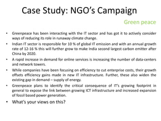 Case Study: NGO’s Campaign
• Greenpeace has been interacting with the IT sector and has got it to actively consider
ways of reducing its role in runaway climate change.
• Indian IT sector is responsible for 10 % of global IT emission and with an annual growth
rate of 12-16 % this will further grow to make India second largest carbon emitter after
China by 2020.
• A rapid increase in demand for online services is increasing the number of data-centers
and network towers.
• While companies have been focusing on efficiency to cut enterprise costs, their growth
offsets efficiency gains made in new IT infrastructure. Further, these also widen the
existing gap in demand – supply of energy.
• Greenpeace plans to identify the critical consequence of IT’s growing footprint in
general to expose the link between growing ICT infrastructure and increased expansion
of fossil based power generation.
• What’s your views on this?
Green peace
 