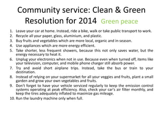 Community service: Clean & Green
Resolution for 2014 Green peace
1. Leave your car at home. Instead, ride a bike, walk or take public transport to work.
2. Recycle all your paper, glass, aluminium, and plastic.
3. Buy fruits and vegetables which are more local, organic and in-season.
4. Use appliances which are more energy efficient.
5. Take shorter, less frequent showers, because this not only saves water, but the
energy necessary to heat it.
6. Unplug your electronics when not in use. Because even when turned off, items like
your television, computer, and mobile phone charger still absorb power.
7. Try and avoid short airplane trips. Instead, take the bus or train to your
destination.
8. Instead of relying on your supermarket for all your veggies and fruits, plant a small
garden and grow your own vegetables and fruits.
9. Don't forget to have your vehicle serviced regularly to keep the emission control
systems operating at peak efficiency. Also, check your car's air filter monthly, and
keep the tires adequately inflated to maximize gas mileage.
10. Run the laundry machine only when full.
 