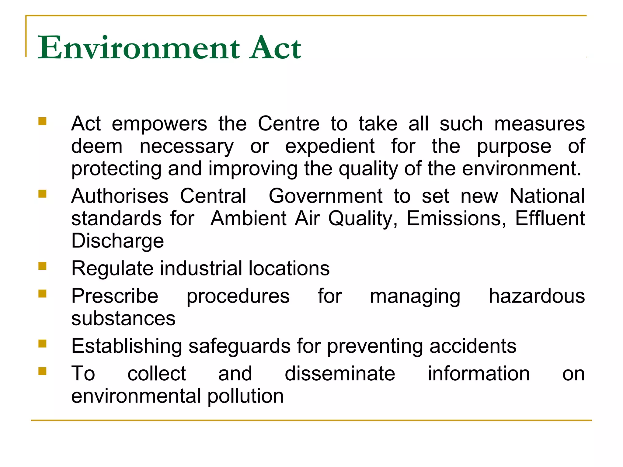 Environment Act 
 Act empowers the Centre to take all such measures 
deem necessary or expedient for the purpose of 
protecting and improving the quality of the environment. 
 Authorises Central Government to set new National 
standards for Ambient Air Quality, Emissions, Effluent 
Discharge 
 Regulate industrial locations 
 Prescribe procedures for managing hazardous 
substances 
 Establishing safeguards for preventing accidents 
 To collect and disseminate information on 
environmental pollution 
 