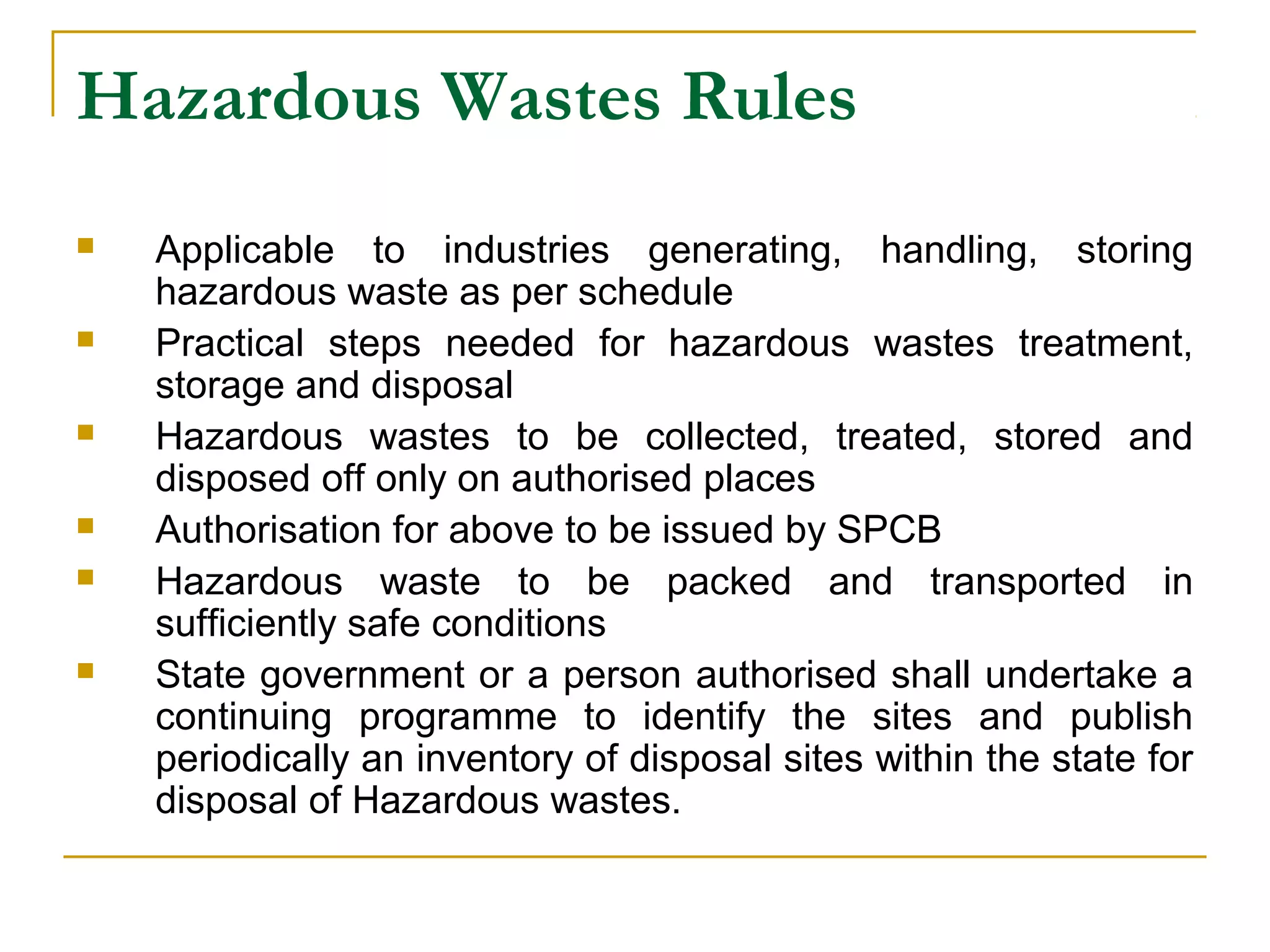 Hazardous Wastes Rules 
 Applicable to industries generating, handling, storing 
hazardous waste as per schedule 
 Practical steps needed for hazardous wastes treatment, 
storage and disposal 
 Hazardous wastes to be collected, treated, stored and 
disposed off only on authorised places 
 Authorisation for above to be issued by SPCB 
 Hazardous waste to be packed and transported in 
sufficiently safe conditions 
 State government or a person authorised shall undertake a 
continuing programme to identify the sites and publish 
periodically an inventory of disposal sites within the state for 
disposal of Hazardous wastes. 
 