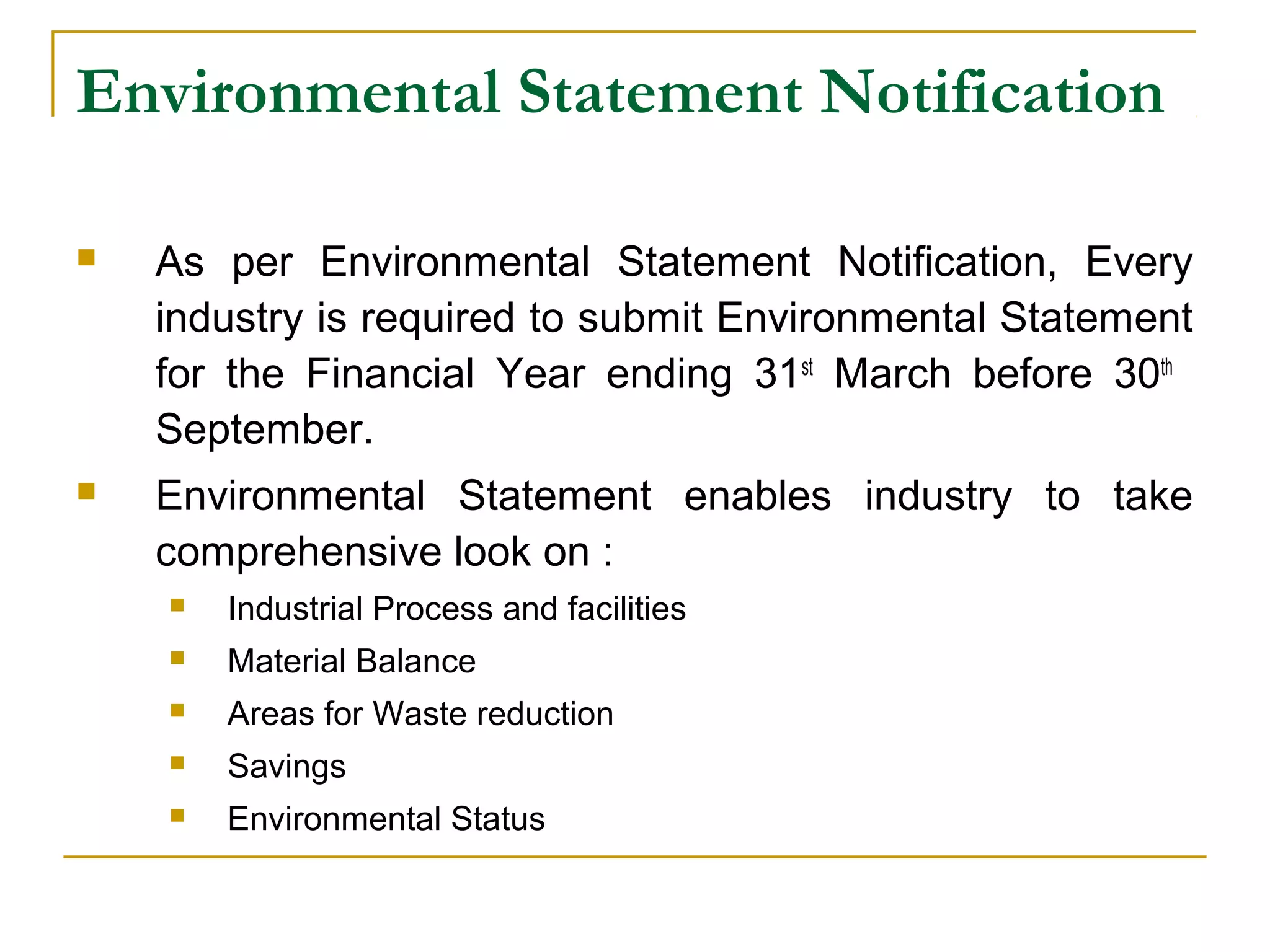 Environmental Statement Notification 
 As per Environmental Statement Notification, Every 
industry is required to submit Environmental Statement 
for the Financial Year ending 31st March before 30th 
September. 
 Environmental Statement enables industry to take 
comprehensive look on : 
 Industrial Process and facilities 
 Material Balance 
 Areas for Waste reduction 
 Savings 
 Environmental Status 
 