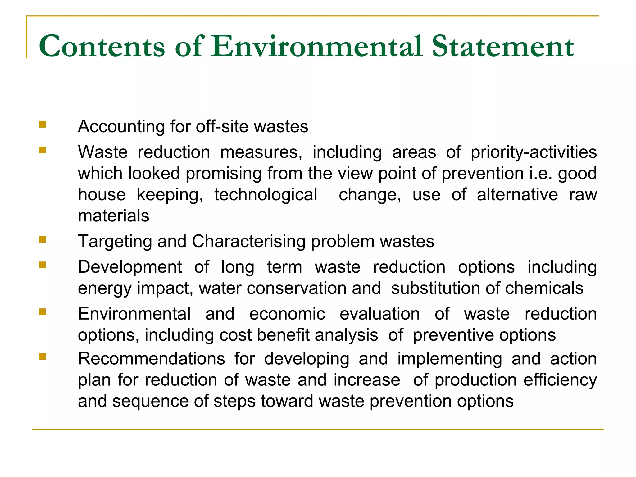 Contents of Environmental Statement 
 Accounting for off-site wastes 
 Waste reduction measures, including areas of priority-activities 
which looked promising from the view point of prevention i.e. good 
house keeping, technological change, use of alternative raw 
materials 
 Targeting and Characterising problem wastes 
 Development of long term waste reduction options including 
energy impact, water conservation and substitution of chemicals 
 Environmental and economic evaluation of waste reduction 
options, including cost benefit analysis of preventive options 
 Recommendations for developing and implementing and action 
plan for reduction of waste and increase of production efficiency 
and sequence of steps toward waste prevention options 
 