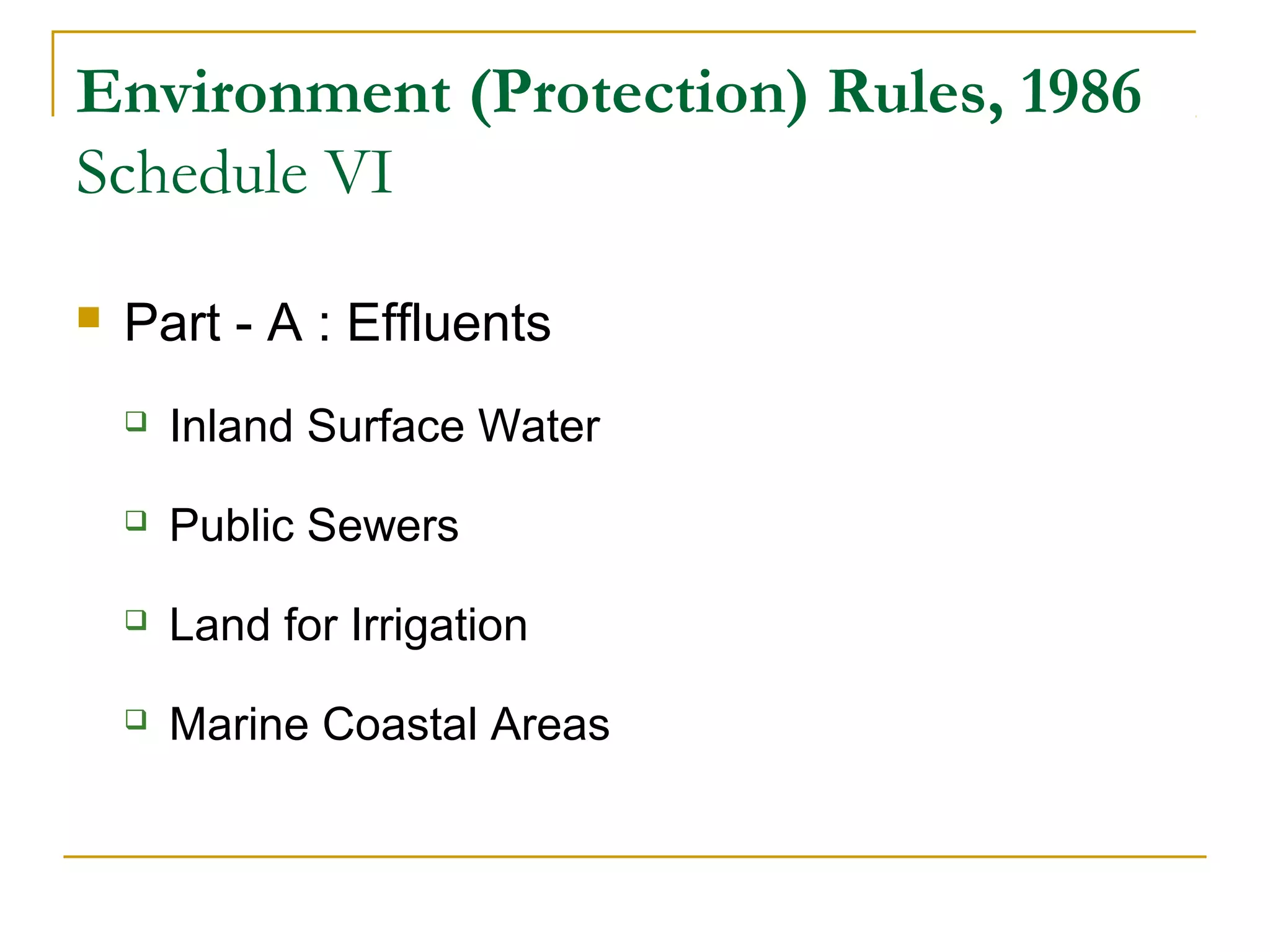 Environment (Protection) Rules, 1986 
Schedule VI 
 Part - A : Effluents 
 Inland Surface Water 
 Public Sewers 
 Land for Irrigation 
 Marine Coastal Areas 
 