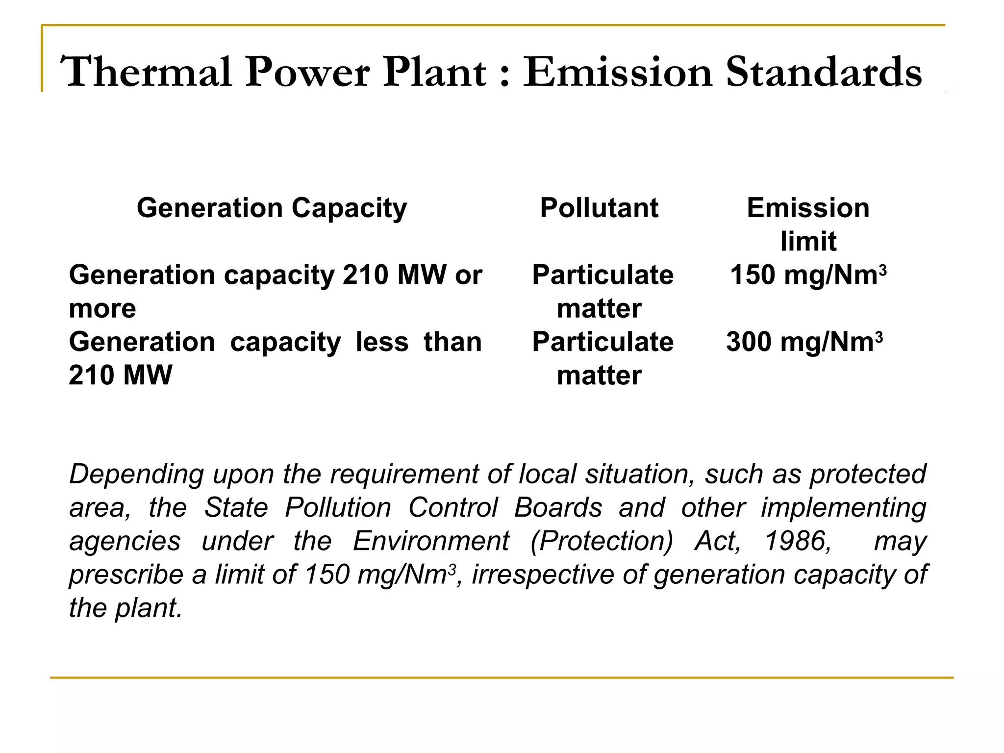 Thermal Power Plant : Emission Standards 
Generation Capacity Pollutant Emission 
limit 
Generation capacity 210 MW or 
more 
Generation capacity less than 
210 MW 
Particulate 
matter 
Particulate 
matter 
150 mg/Nm3 
300 mg/Nm3 
Depending upon the requirement of local situation, such as protected 
area, the State Pollution Control Boards and other implementing 
agencies under the Environment (Protection) Act, 1986, may 
prescribe a limit of 150 mg/Nm3, irrespective of generation capacity of 
the plant. 
 