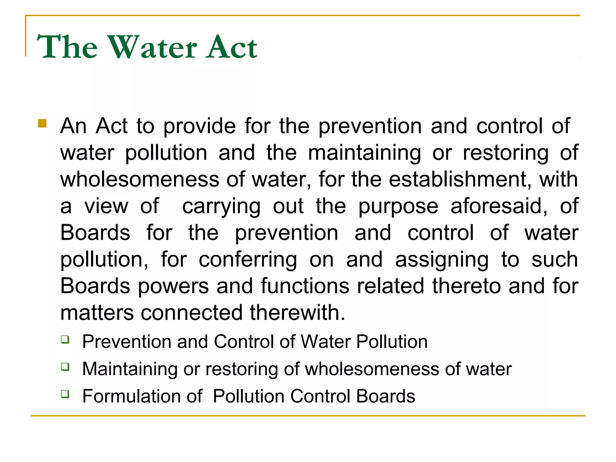 The Water Act 
 An Act to provide for the prevention and control of 
water pollution and the maintaining or restoring of 
wholesomeness of water, for the establishment, with 
a view of carrying out the purpose aforesaid, of 
Boards for the prevention and control of water 
pollution, for conferring on and assigning to such 
Boards powers and functions related thereto and for 
matters connected therewith. 
 Prevention and Control of Water Pollution 
 Maintaining or restoring of wholesomeness of water 
 Formulation of Pollution Control Boards 
 