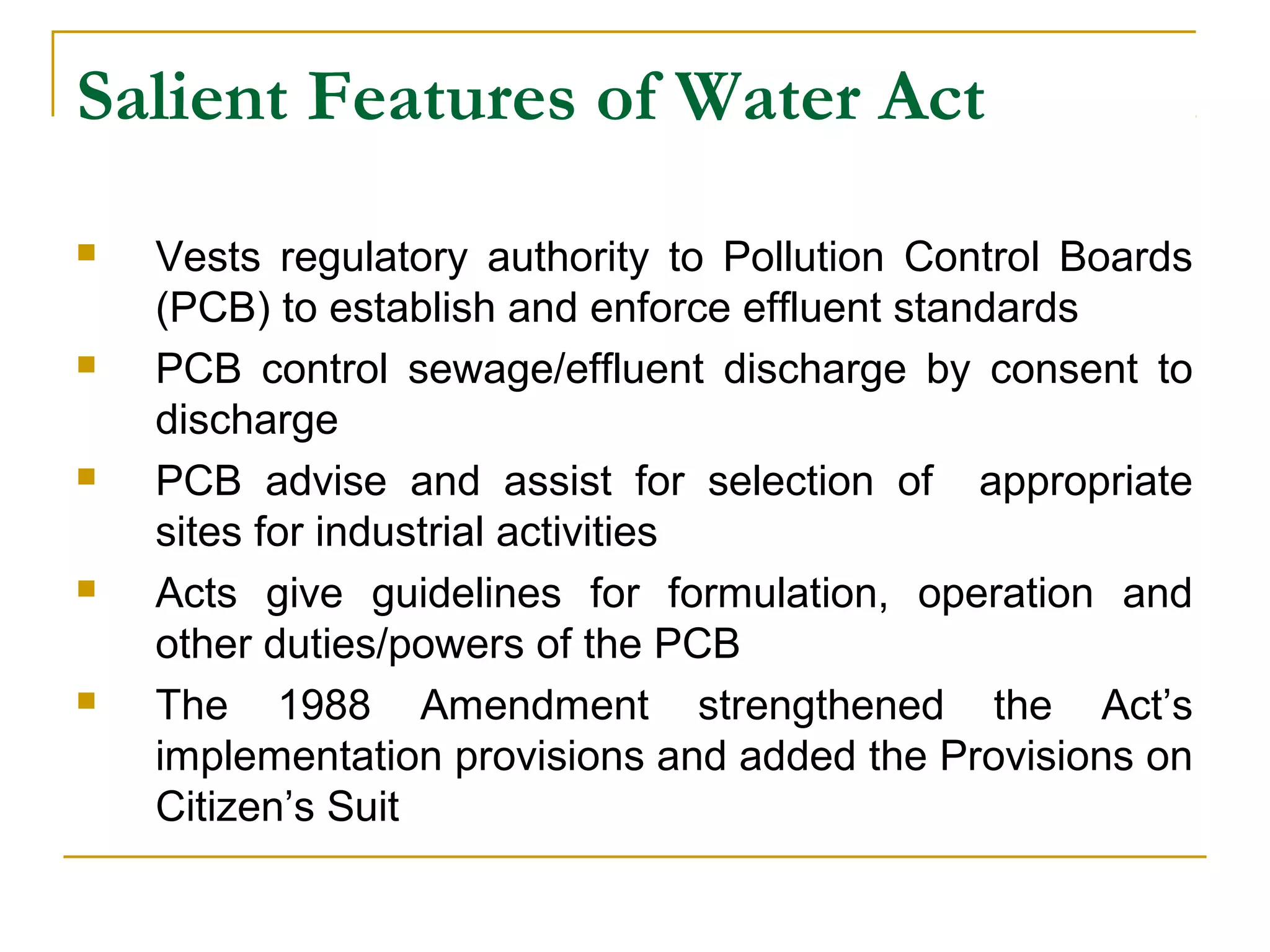 Salient Features of Water Act 
 Vests regulatory authority to Pollution Control Boards 
(PCB) to establish and enforce effluent standards 
 PCB control sewage/effluent discharge by consent to 
discharge 
 PCB advise and assist for selection of appropriate 
sites for industrial activities 
 Acts give guidelines for formulation, operation and 
other duties/powers of the PCB 
 The 1988 Amendment strengthened the Act’s 
implementation provisions and added the Provisions on 
Citizen’s Suit 
 