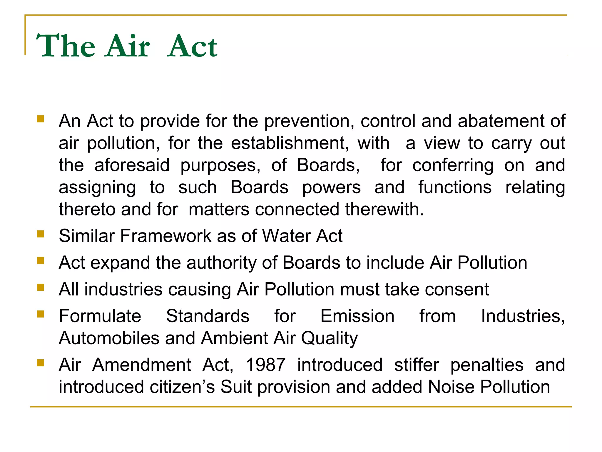The Air Act 
 An Act to provide for the prevention, control and abatement of 
air pollution, for the establishment, with a view to carry out 
the aforesaid purposes, of Boards, for conferring on and 
assigning to such Boards powers and functions relating 
thereto and for matters connected therewith. 
 Similar Framework as of Water Act 
 Act expand the authority of Boards to include Air Pollution 
 All industries causing Air Pollution must take consent 
 Formulate Standards for Emission from Industries, 
Automobiles and Ambient Air Quality 
 Air Amendment Act, 1987 introduced stiffer penalties and 
introduced citizen’s Suit provision and added Noise Pollution 
 