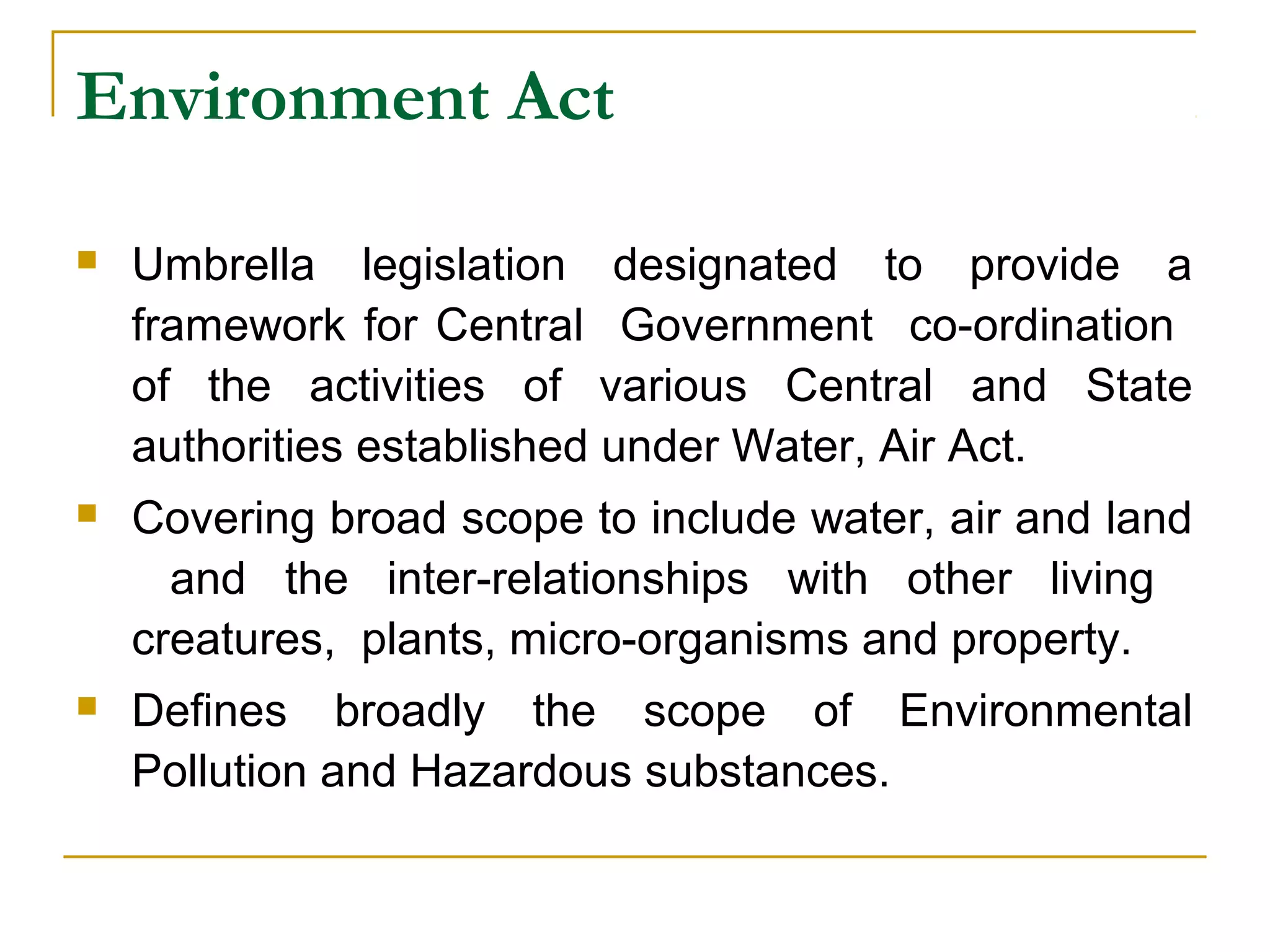 Environment Act 
 Umbrella legislation designated to provide a 
framework for Central Government co-ordination 
of the activities of various Central and State 
authorities established under Water, Air Act. 
 Covering broad scope to include water, air and land 
and the inter-relationships with other living 
creatures, plants, micro-organisms and property. 
 Defines broadly the scope of Environmental 
Pollution and Hazardous substances. 
 