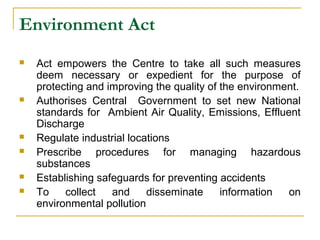 Environment Act 
 Act empowers the Centre to take all such measures 
deem necessary or expedient for the purpose of 
protecting and improving the quality of the environment. 
 Authorises Central Government to set new National 
standards for Ambient Air Quality, Emissions, Effluent 
Discharge 
 Regulate industrial locations 
 Prescribe procedures for managing hazardous 
substances 
 Establishing safeguards for preventing accidents 
 To collect and disseminate information on 
environmental pollution 
 