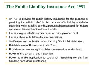 The Public Liability Insurance Act, 1991 
 An Act to provide for public liability insurance for the purpose of 
providing immediate relief to the persons affected by accidental 
occurring while handling any hazardous substances and for matters 
connected therewith or incidental thereto. 
 Liability to give relief in certain cases on principle of no fault. 
 Liability of owner to takeout insurance policies. 
 Verification and publication of accident by District Administration. 
 Establishment of Environment relief fund. 
 Provisions as to other right to claim compensation for death etc. 
 Power of entry, search and inspection. 
 Power to make application to courts for restraining owners from 
handling hazardous substances. 
 