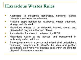 Hazardous Wastes Rules 
 Applicable to industries generating, handling, storing 
hazardous waste as per schedule 
 Practical steps needed for hazardous wastes treatment, 
storage and disposal 
 Hazardous wastes to be collected, treated, stored and 
disposed off only on authorised places 
 Authorisation for above to be issued by SPCB 
 Hazardous waste to be packed and transported in 
sufficiently safe conditions 
 State government or a person authorised shall undertake a 
continuing programme to identify the sites and publish 
periodically an inventory of disposal sites within the state for 
disposal of Hazardous wastes. 
 