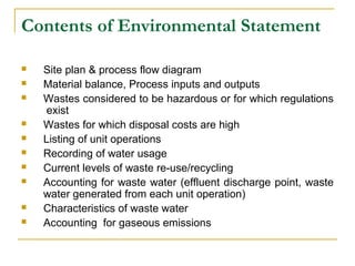 Contents of Environmental Statement 
 Site plan & process flow diagram 
 Material balance, Process inputs and outputs 
 Wastes considered to be hazardous or for which regulations 
exist 
 Wastes for which disposal costs are high 
 Listing of unit operations 
 Recording of water usage 
 Current levels of waste re-use/recycling 
 Accounting for waste water (effluent discharge point, waste 
water generated from each unit operation) 
 Characteristics of waste water 
 Accounting for gaseous emissions 
 