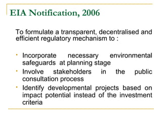 EIA Notification, 2006 
To formulate a transparent, decentralised and 
efficient regulatory mechanism to : 
 Incorporate necessary environmental 
safeguards at planning stage 
 Involve stakeholders in the public 
consultation process 
 Identify developmental projects based on 
impact potential instead of the investment 
criteria 
 