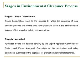 Stages in Environmental Clearance Process 
Stage III : Public Consultation 
Public Consultation refers to the process by which the concerns of local 
affected persons and others who have plausible stake in the environmental 
impacts of the project or activity are ascertained. 
Stage IV : Appraisal 
Appraisal means the detailed scrutiny by the Expert Appraisal Committee or 
State Level Expert Appraisal Committee of the application and other 
documents submitted by the applicant for grant of environmental clearance. 
 