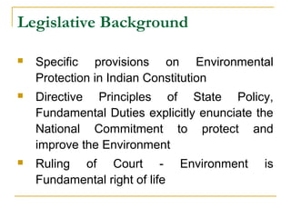 Legislative Background 
 Specific provisions on Environmental 
Protection in Indian Constitution 
 Directive Principles of State Policy, 
Fundamental Duties explicitly enunciate the 
National Commitment to protect and 
improve the Environment 
 Ruling of Court - Environment is 
Fundamental right of life 
 