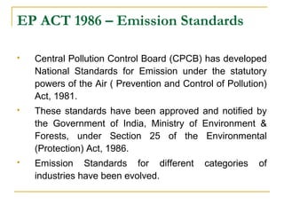 EP ACT 1986 – Emission Standards 
 Central Pollution Control Board (CPCB) has developed 
National Standards for Emission under the statutory 
powers of the Air ( Prevention and Control of Pollution) 
Act, 1981. 
 These standards have been approved and notified by 
the Government of India, Ministry of Environment & 
Forests, under Section 25 of the Environmental 
(Protection) Act, 1986. 
 Emission Standards for different categories of 
industries have been evolved. 
 