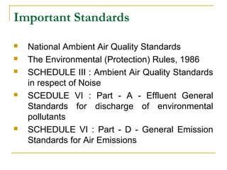 Important Standards 
 National Ambient Air Quality Standards 
 The Environmental (Protection) Rules, 1986 
 SCHEDULE III : Ambient Air Quality Standards 
in respect of Noise 
 SCEDULE VI : Part - A - Effluent General 
Standards for discharge of environmental 
pollutants 
 SCHEDULE VI : Part - D - General Emission 
Standards for Air Emissions 
 