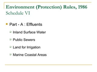 Environment (Protection) Rules, 1986 
Schedule VI 
 Part - A : Effluents 
 Inland Surface Water 
 Public Sewers 
 Land for Irrigation 
 Marine Coastal Areas 
 