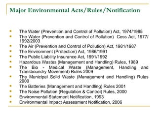 Major Environmental Acts/Rules/Notification 
 The Water (Prevention and Control of Pollution) Act, 1974/1988 
 The Water (Prevention and Control of Pollution) Cess Act, 1977/ 
1992/2003 
 The Air (Prevention and Control of Pollution) Act, 1981/1987 
 The Environment (Protection) Act, 1986/1991 
 The Public Liability Insurance Act, 1991/1992 
 Hazardous Wastes (Management and Handling) Rules, 1989 
 The Bio - Medical Waste (Management, Handling and 
Transboundry Movement) Rules 2009 
 The Municipal Solid Waste (Management and Handling) Rules 
2000 
 The Batteries (Management and Handling) Rules 2001 
 The Noise Pollution (Regulation & Control) Rules, 2000 
 Environmental Statement Notification, 1993 
 Environmental Impact Assessment Notification, 2006 
 