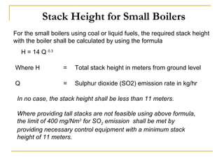 Stack Height for Small Boilers 
For the small boilers using coal or liquid fuels, the required stack height 
with the boiler shall be calculated by using the formula 
H = 14 Q 0.3 
Where H = Total stack height in meters from ground level 
Q = Sulphur dioxide (SO2) emission rate in kg/hr 
In no case, the stack height shall be less than 11 meters. 
Where providing tall stacks are not feasible using above formula, 
the limit of 400 mg/Nm3 for SO2 emission shall be met by 
providing necessary control equipment with a minimum stack 
height of 11 meters. 
 